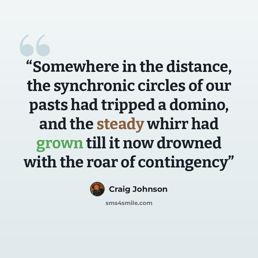 “Somewhere in the distance, the synchronic circles of our pasts had tripped a domino, and the steady whirr had grown till it now drowned with the roar of contingency” quote by Craig Johnson