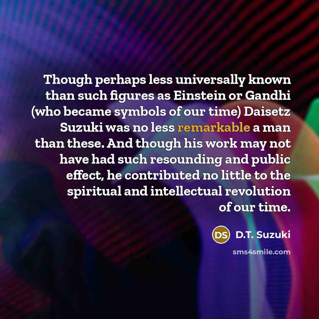 “Though perhaps less universally known than such figures as Einstein or Gandhi (who became symbols of our time) Daisetz Suzuki was no less remarkable a man than these. And though his work may not have had such resounding and public effect, he contributed no little to the spiritual and intellectual…” quote by D.T. Suzuki