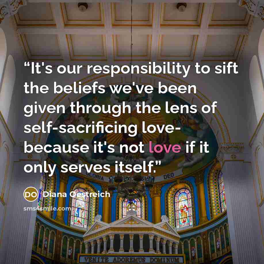 “It's our responsibility to sift the beliefs we've been given through the lens of self-sacrificing love- because it's not love if it only serves itself.” quote by Diana Oestreich