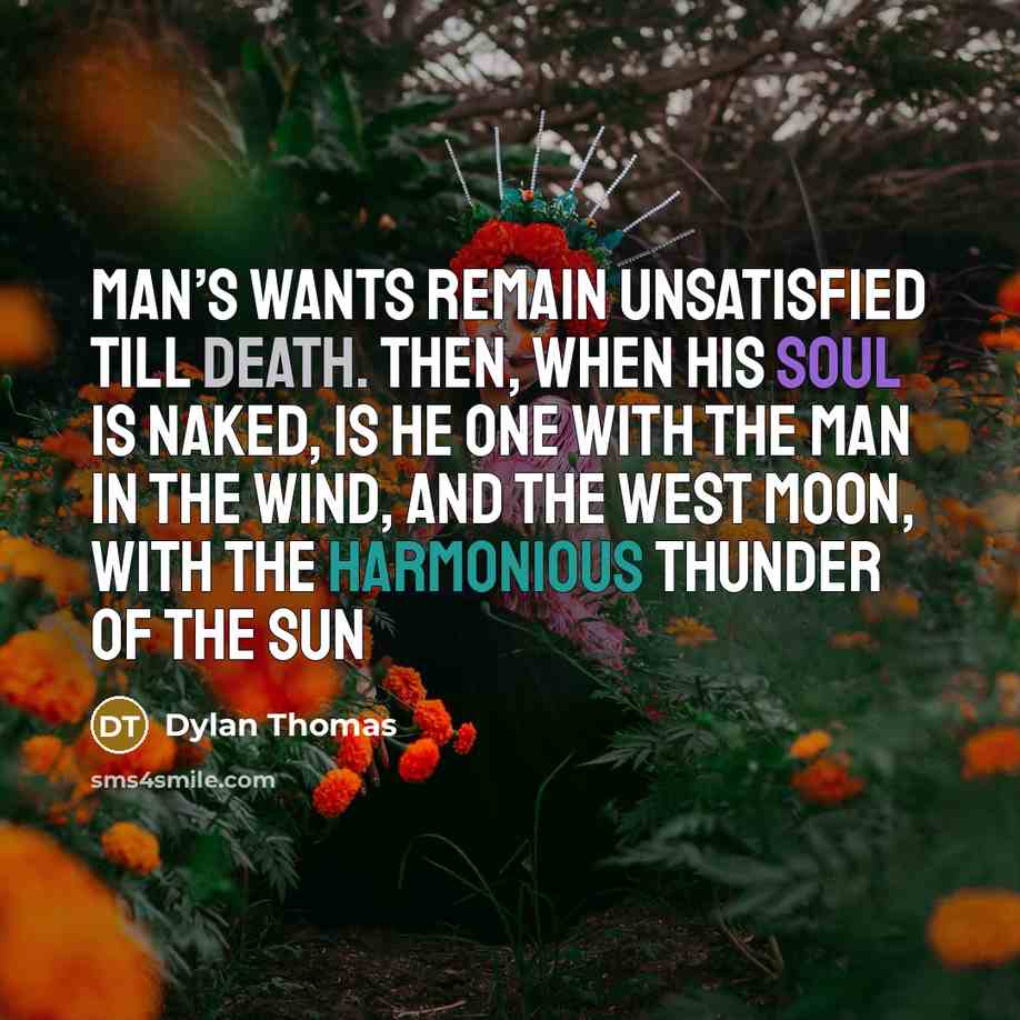 “Man’s wants remain unsatisfied till death. Then, when his soul is naked, is he one With the man in the wind, and the west moon, With the harmonious thunder of the sun” quote by Dylan Thomas