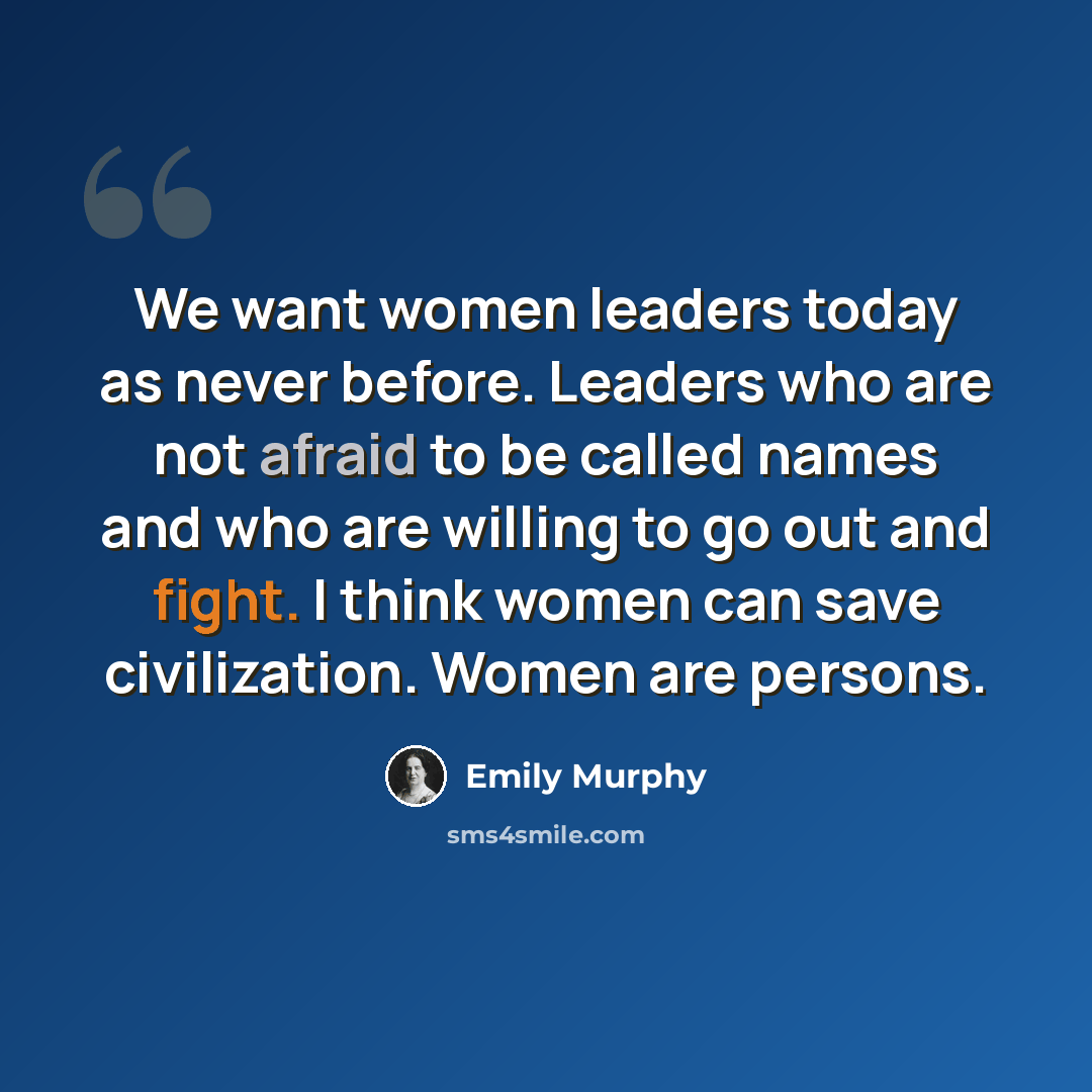 “We want women leaders today as never before. Leaders who are not afraid to be called names and who are willing to go out and fight. I think women can save civilization. Women are persons.” quote by Emily Murphy