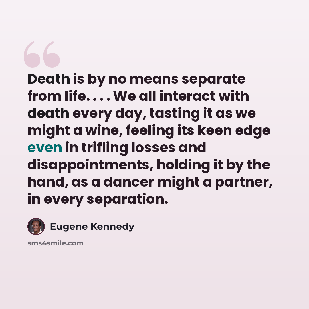 “Death is by no means separate from life. . . . We all interact with death every day, tasting it as we might a wine, feeling its keen edge even in trifling losses and disappointments, holding it by the hand, as a dancer might a partner, in every separation.” quote by Eugene Kennedy