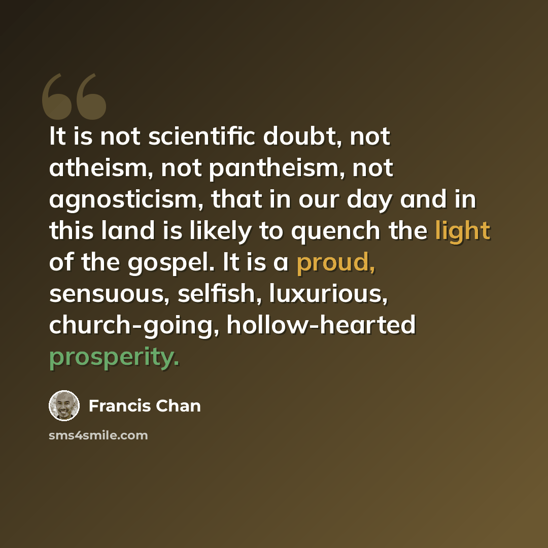 “It is not scientific doubt, not atheism, not pantheism, not agnosticism, that in our day and in this land is likely to quench the light of the gospel. It is a proud, sensuous, selfish, luxurious, church-going, hollow-hearted prosperity.” quote by Francis Chan