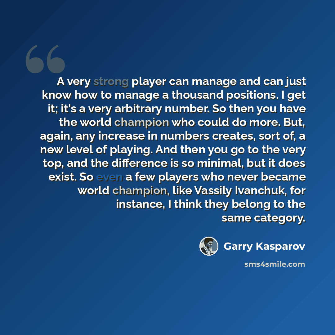 “A very strong player can manage and can just know how to manage a thousand positions. I get it; it's a very arbitrary number. So then you have the world champion who could do more. But, again, any increase in numbers creates, sort of, a new level of playing. And then you go to the very top, and…” quote by Garry Kasparov