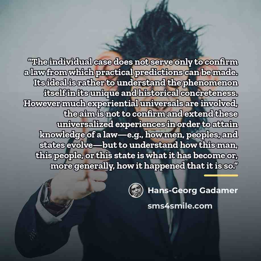 “The individual case does not serve only to confirm a law from which practical predictions can be made. Its ideal is rather to understand the phenomenon itself in its unique and historical concreteness. However much experiential universals are involved, the aim is not to confirm and extend these…” quote by Hans-Georg Gadamer