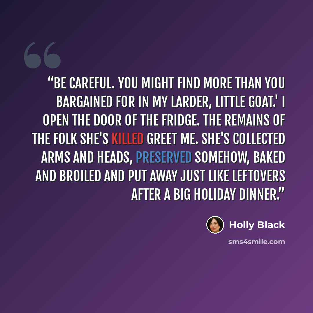 “Be careful. You might find more than you bargained for in my larder, little goat.' I open the door of the fridge. The remains of the Folk she's killed greet me. She's collected arms and heads, preserved somehow, baked and broiled and put away just like leftovers after a big holiday dinner.” quote by Holly Black