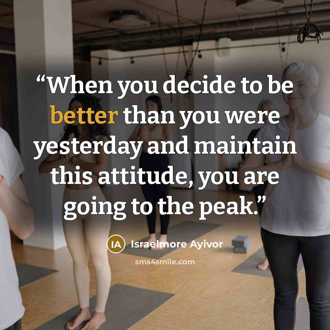 “When you decide to be better than you were yesterday and maintain this attitude, you are going to the peak.” quote by Israelmore Ayivor