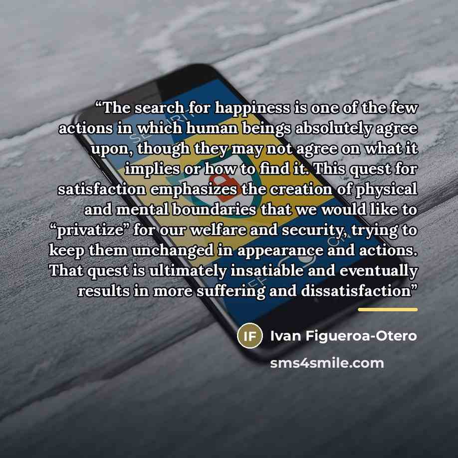 “The search for happiness is one of the few actions in which human beings absolutely agree upon, though they may not agree on what it implies or how to find it. This quest for satisfaction emphasizes the creation of physical and mental boundaries that we would like to “privatize” for our welfare…” quote by Ivan Figueroa-Otero