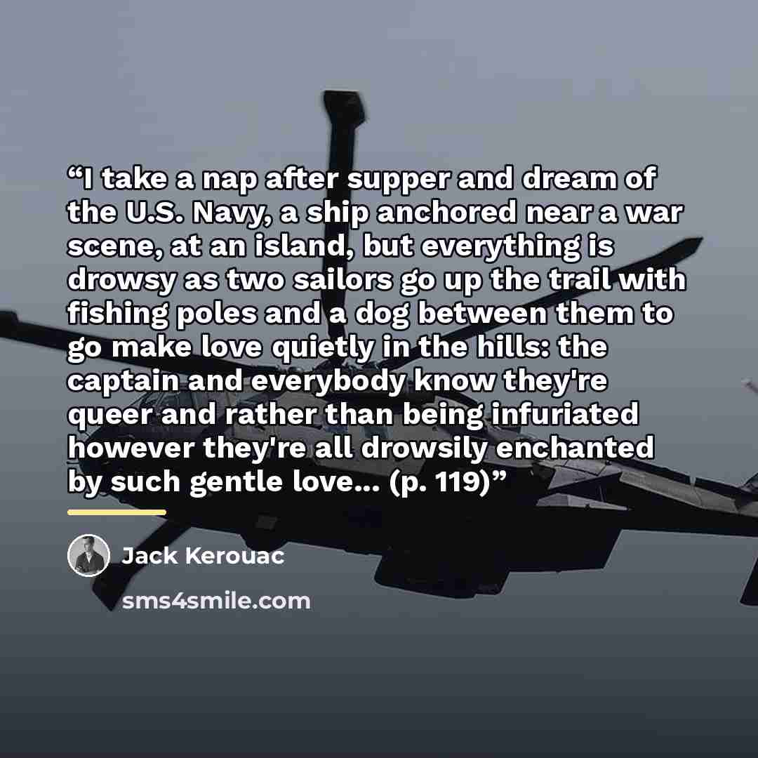 “I take a nap after supper and dream of the U.S. Navy, a ship anchored near a war scene, at an island, but everything is drowsy as two sailors go up the trail with fishing poles and a dog between them to go make love quietly in the hills: the captain and everybody know they're queer and rather than…” quote by Jack Kerouac