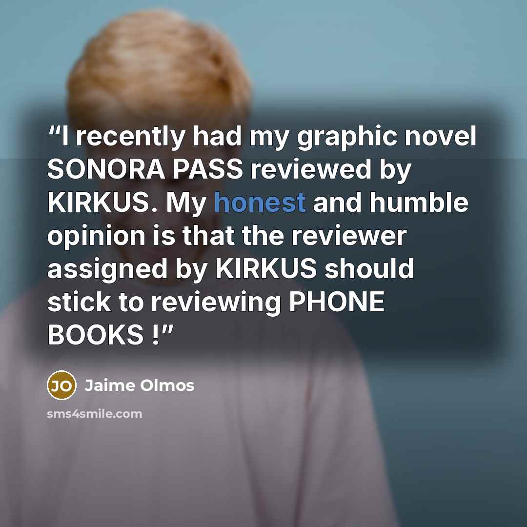 “I recently had my graphic novel SONORA PASS reviewed by KIRKUS. My honest and humble opinion is that the reviewer assigned by KIRKUS should stick to reviewing PHONE BOOKS !” quote by Jaime Olmos