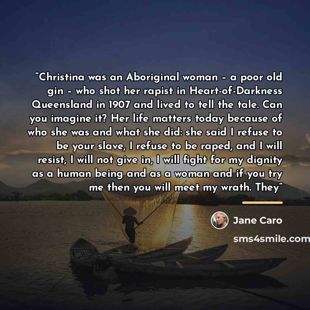 “Christina was an Aboriginal woman – a poor old gin – who shot her rapist in Heart-of-Darkness Queensland in 1907 and lived to tell the tale. Can you imagine it? Her life matters today because of who she was and what she did: she said I refuse to be your slave, I refuse to be raped, and I will…” quote by Jane Caro