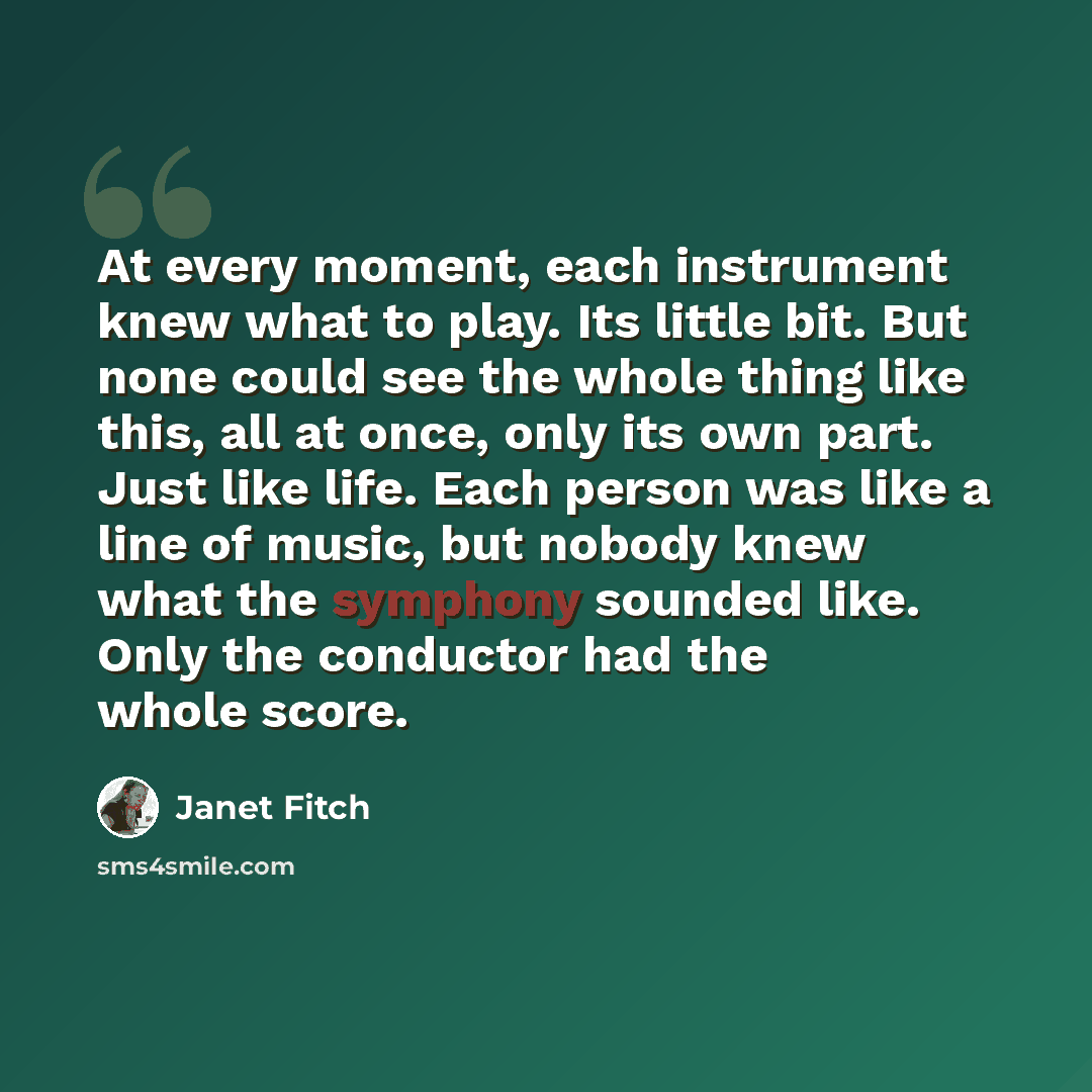 “At every moment, each instrument knew what to play. Its little bit. But none could see the whole thing like this, all at once, only its own part. Just like life. Each person was like a line of music, but nobody knew what the symphony sounded like. Only the conductor had the whole score.” quote by Janet Fitch