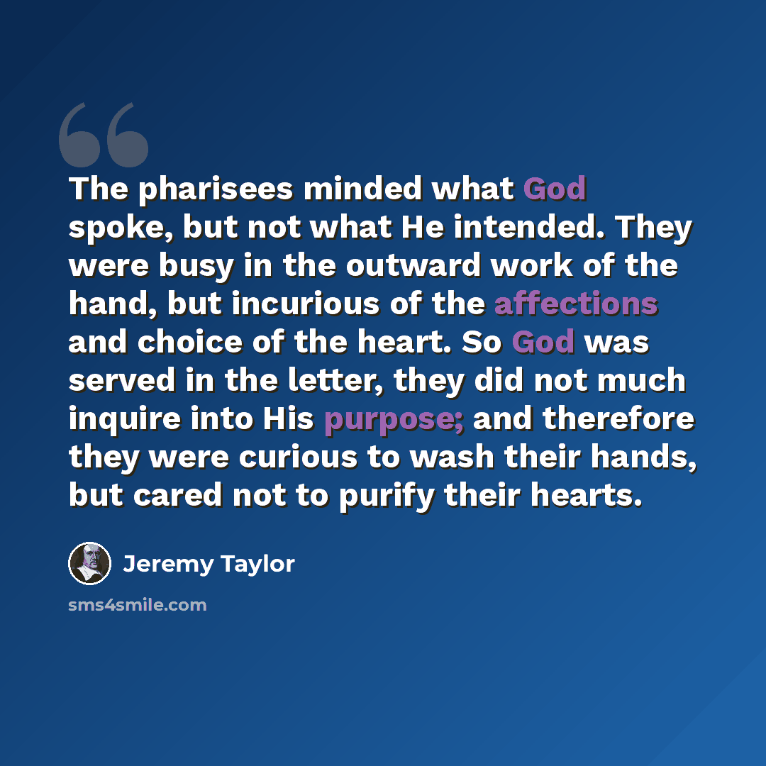 “The pharisees minded what God spoke, but not what He intended. They were busy in the outward work of the hand, but incurious of the affections and choice of the heart. So God was served in the letter, they did not much inquire into His purpose; and therefore they were curious to wash their hands…” quote by Jeremy Taylor