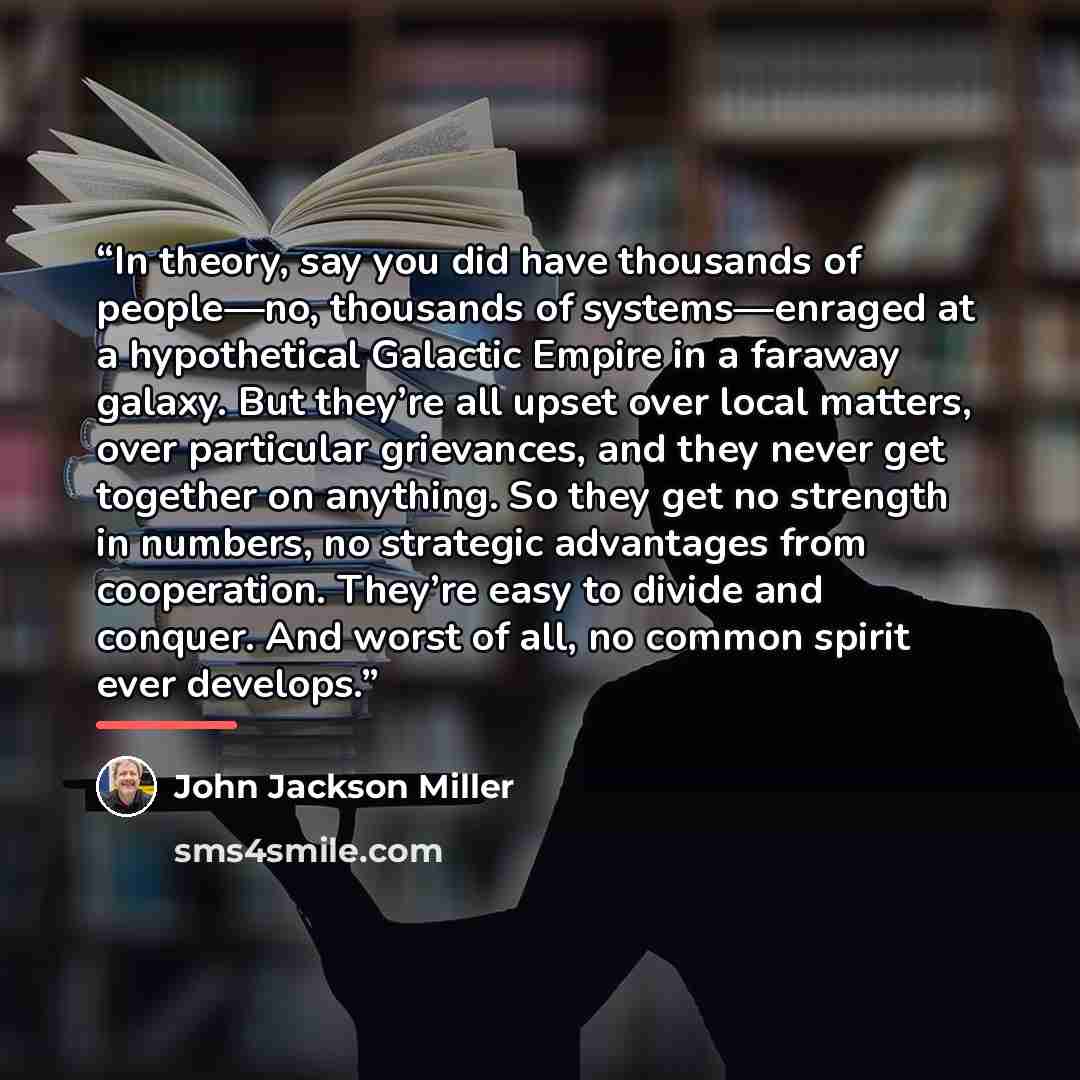 “In theory, say you did have thousands of people—no, thousands of systems—enraged at a hypothetical Galactic Empire in a faraway galaxy. But they’re all upset over local matters, over particular grievances, and they never get together on anything. So they get no strength in numbers, no strategic…” quote by John Jackson Miller