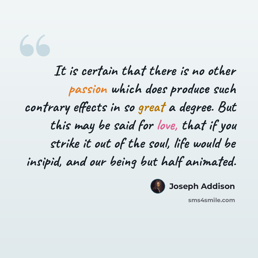 “It is certain that there is no other passion which does produce such contrary effects in so great a degree. But this may be said for love, that if you strike it out of the soul, life would be insipid, and our being but half animated.” quote by Joseph Addison