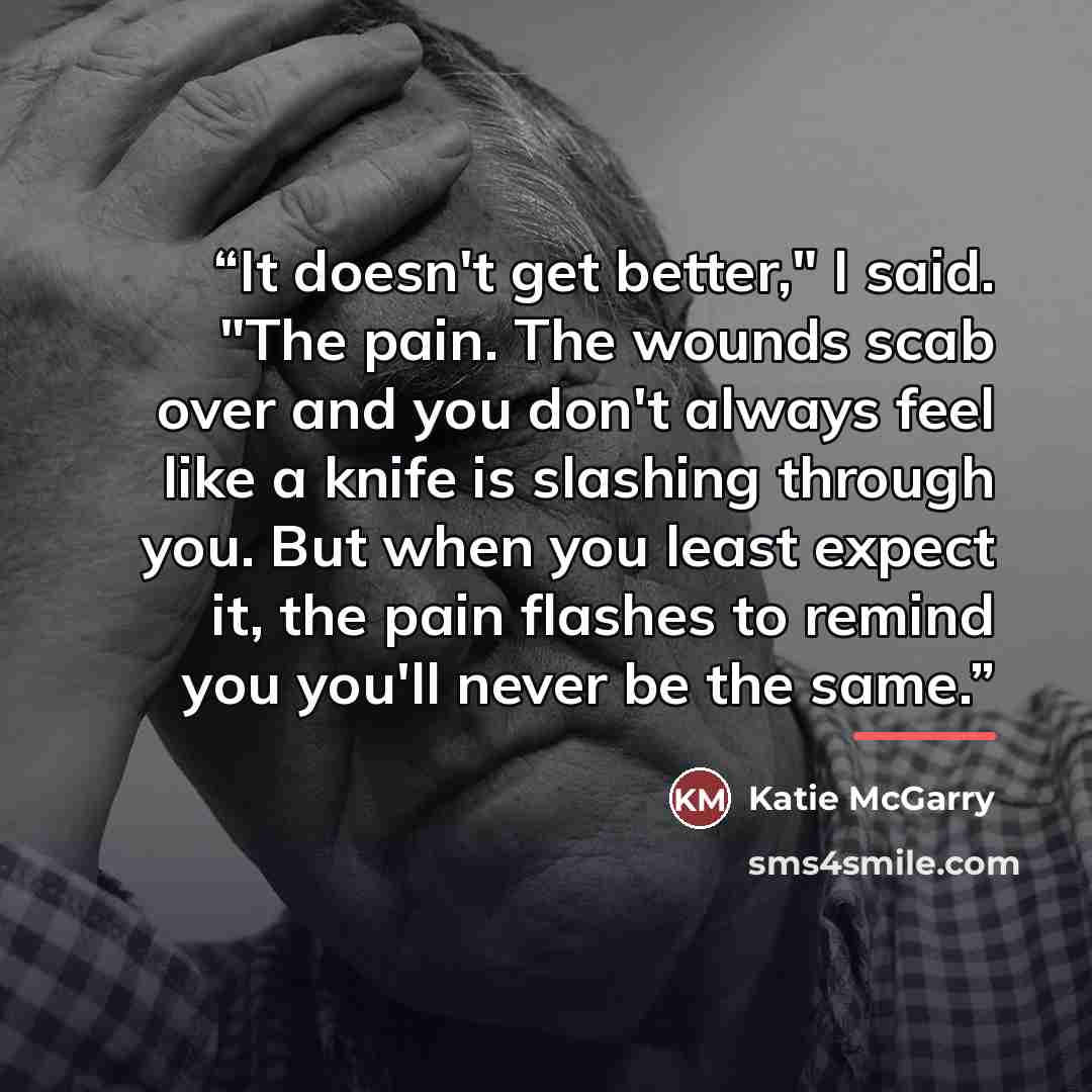 “It doesn't get better," I said. "The pain. The wounds scab over and you don't always feel like a knife is slashing through you. But when you least expect it, the pain flashes to remind you you'll never be the same.” quote by Katie McGarry