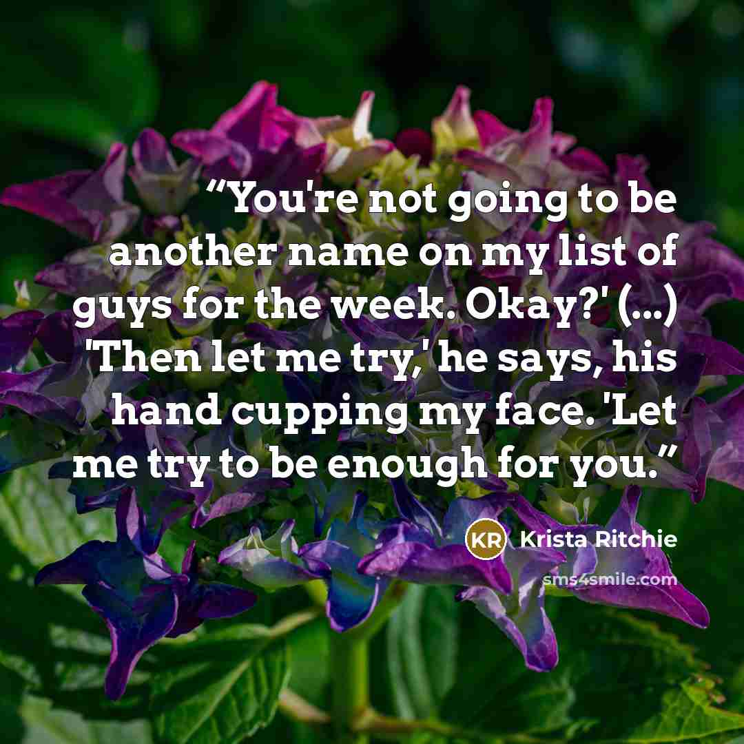 “You're not going to be another name on my list of guys for the week. Okay?' (...) 'Then let me try,' he says, his hand cupping my face. 'Let me try to be enough for you.” quote by Krista Ritchie
