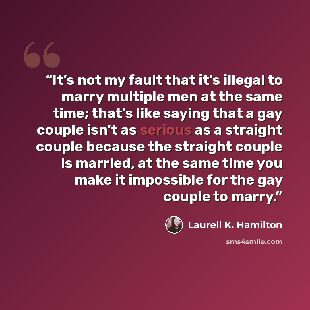 “It’s not my fault that it’s illegal to marry multiple men at the same time; that’s like saying that a gay couple isn’t as serious as a straight couple because the straight couple is married, at the same time you make it impossible for the gay couple to marry.” quote by Laurell K. Hamilton