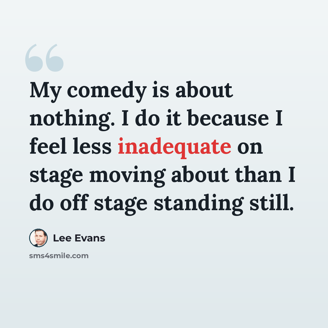 “My comedy is about nothing. I do it because I feel less inadequate on stage moving about than I do off stage standing still.” quote by Lee Evans