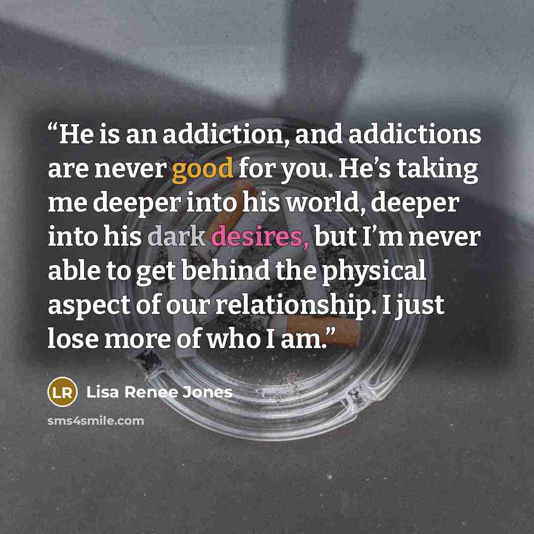 “He is an addiction, and addictions are never good for you. He’s taking me deeper into his world, deeper into his dark desires, but I’m never able to get behind the physical aspect of our relationship. I just lose more of who I am.” quote by Lisa Renee Jones