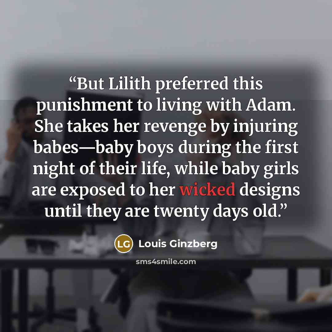 “But Lilith preferred this punishment to living with Adam. She takes her revenge by injuring babes—baby boys during the first night of their life, while baby girls are exposed to her wicked designs until they are twenty days old.” quote by Louis Ginzberg