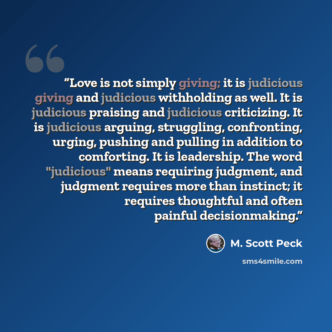 “Love is not simply giving; it is judicious giving and judicious withholding as well. It is judicious praising and judicious criticizing. It is judicious arguing, struggling, confronting, urging, pushing and pulling in addition to comforting. It is leadership. The word "judicious" means requiring…” quote by M. Scott Peck