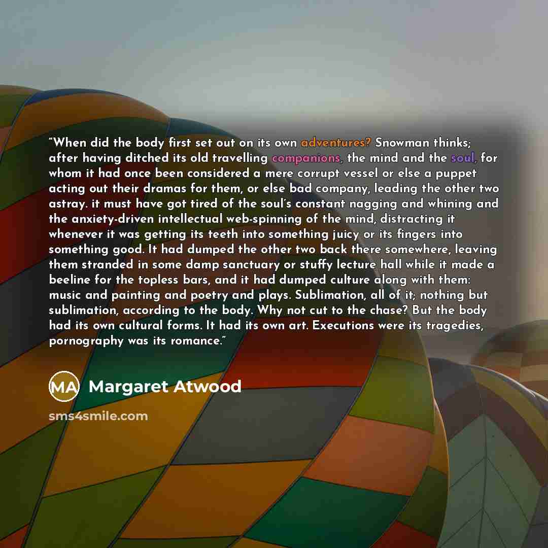 “When did the body first set out on its own adventures? Snowman thinks; after having ditched its old travelling companions, the mind and the soul, for whom it had once been considered a mere corrupt vessel or else a puppet acting out their dramas for them, or else bad company, leading the other two…” quote by Margaret Atwood