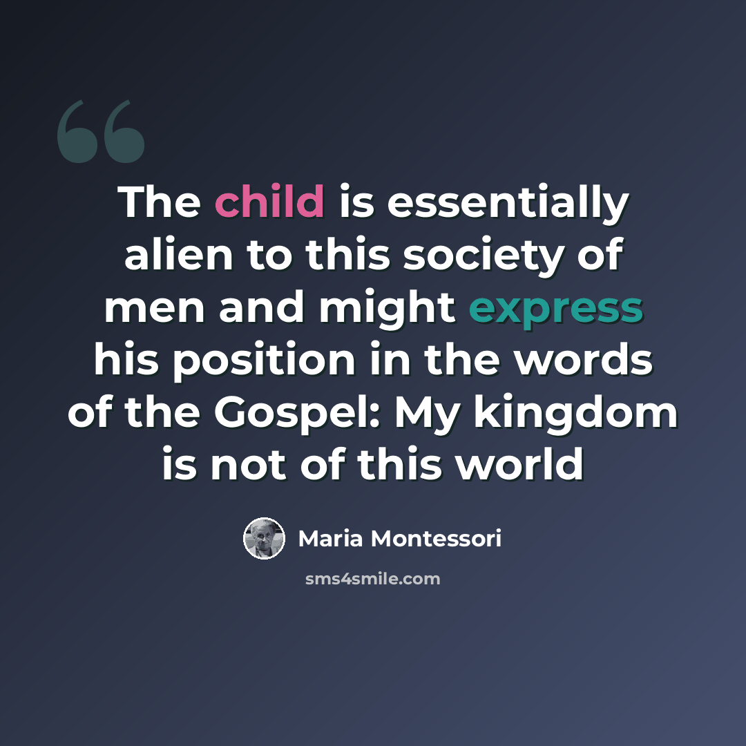 “The child is essentially alien to this society of men and might express his position in the words of the Gospel: My kingdom is not of this world” quote by Maria Montessori