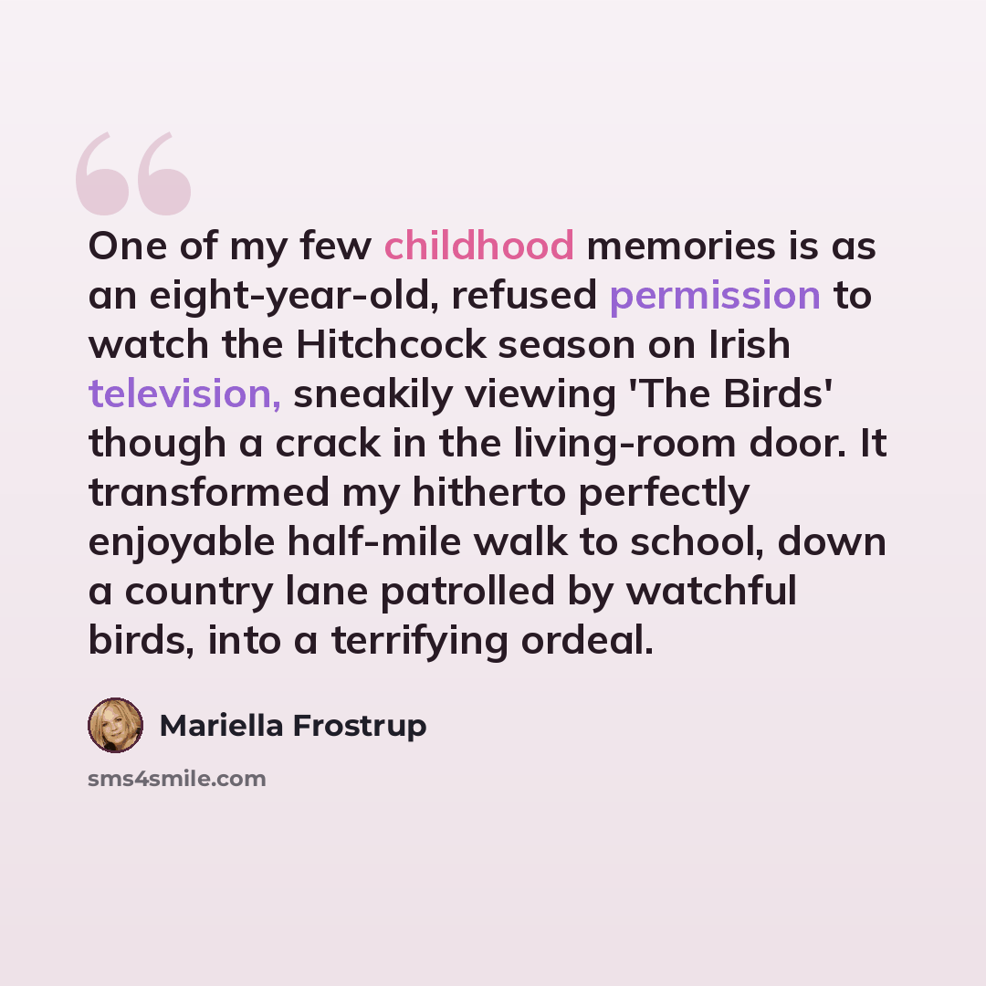 “One of my few childhood memories is as an eight-year-old, refused permission to watch the Hitchcock season on Irish television, sneakily viewing 'The Birds' though a crack in the living-room door. It transformed my hitherto perfectly enjoyable half-mile walk to school, down a country lane…” quote by Mariella Frostrup
