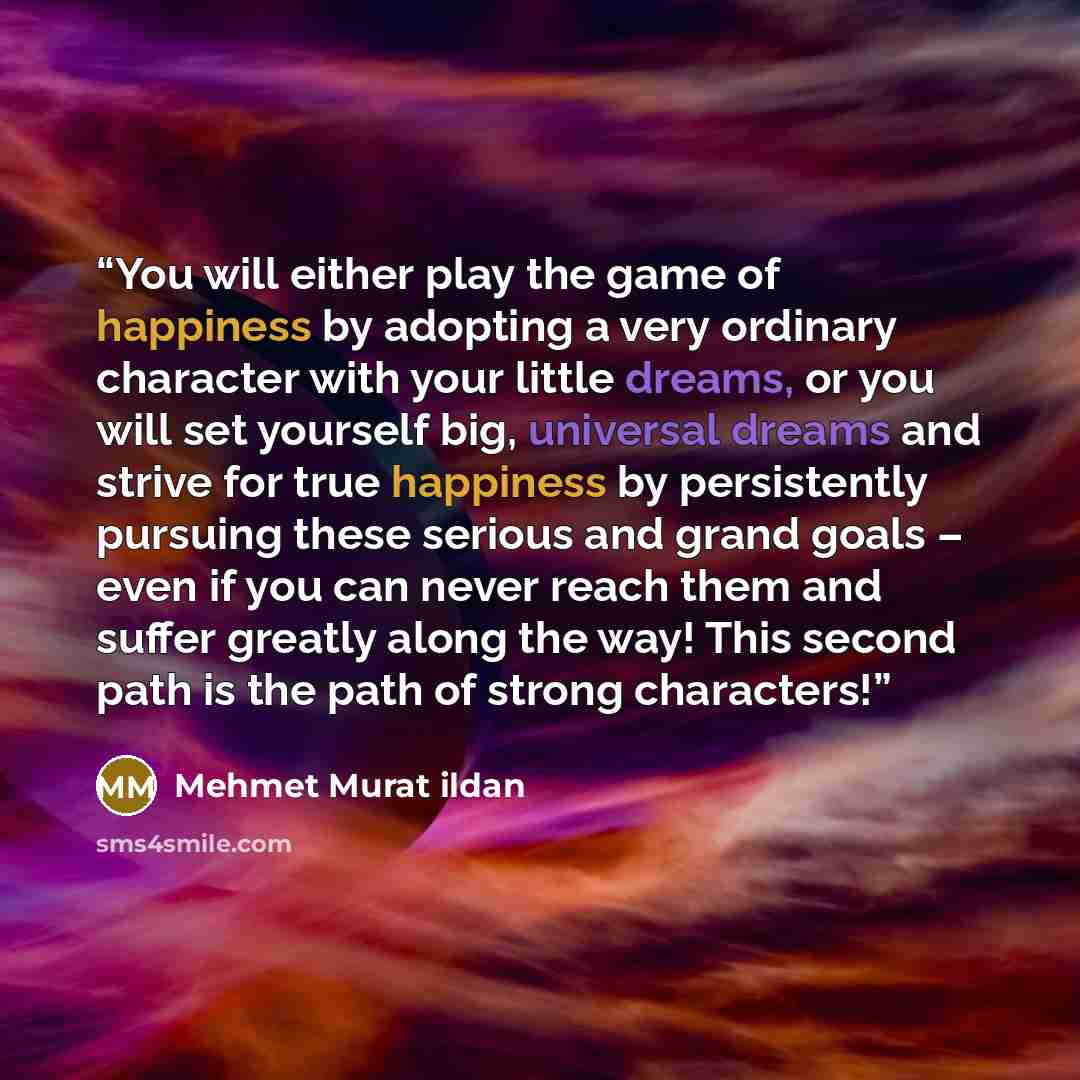“You will either play the game of happiness by adopting a very ordinary character with your little dreams, or you will set yourself big, universal dreams and strive for true happiness by persistently pursuing these serious and grand goals – even if you can never reach them and suffer greatly along…” quote by Mehmet Murat ildan