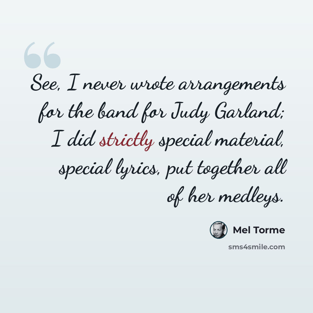 “See, I never wrote arrangements for the band for Judy Garland; I did strictly special material, special lyrics, put together all of her medleys.” quote by Mel Torme