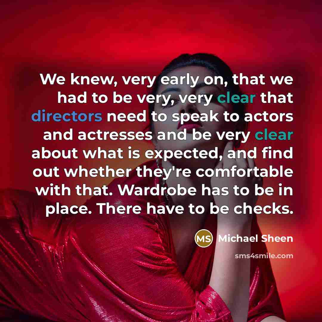 “We knew, very early on, that we had to be very, very clear that directors need to speak to actors and actresses and be very clear about what is expected, and find out whether they're comfortable with that. Wardrobe has to be in place. There have to be checks.” quote by Michael Sheen