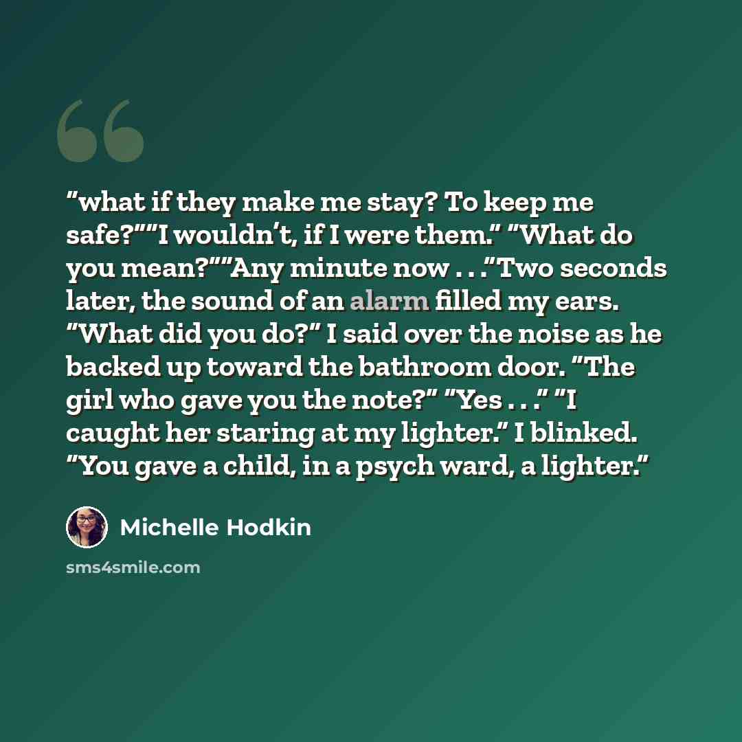 “what if they make me stay? To keep me safe?”“I wouldn’t, if I were them.” “What do you mean?”“Any minute now . . .”Two seconds later, the sound of an alarm filled my ears. “What did you do?” I said over the noise as he backed up toward the bathroom door. “The girl who gave you the note?” “Yes…” quote by Michelle Hodkin
