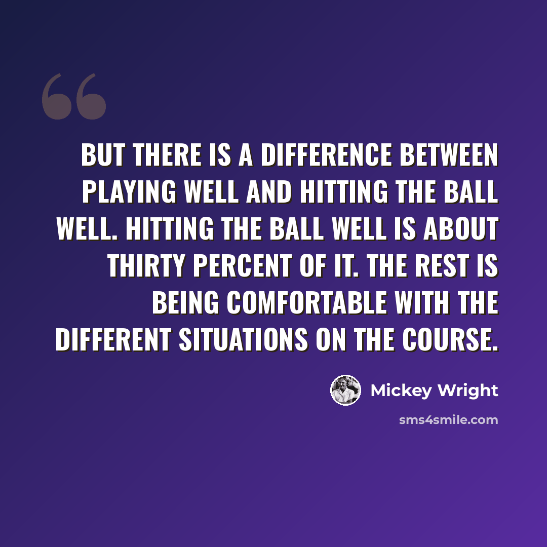 “But there is a difference between playing well and hitting the ball well. Hitting the ball well is about thirty percent of it. The rest is being comfortable with the different situations on the course.” quote by Mickey Wright