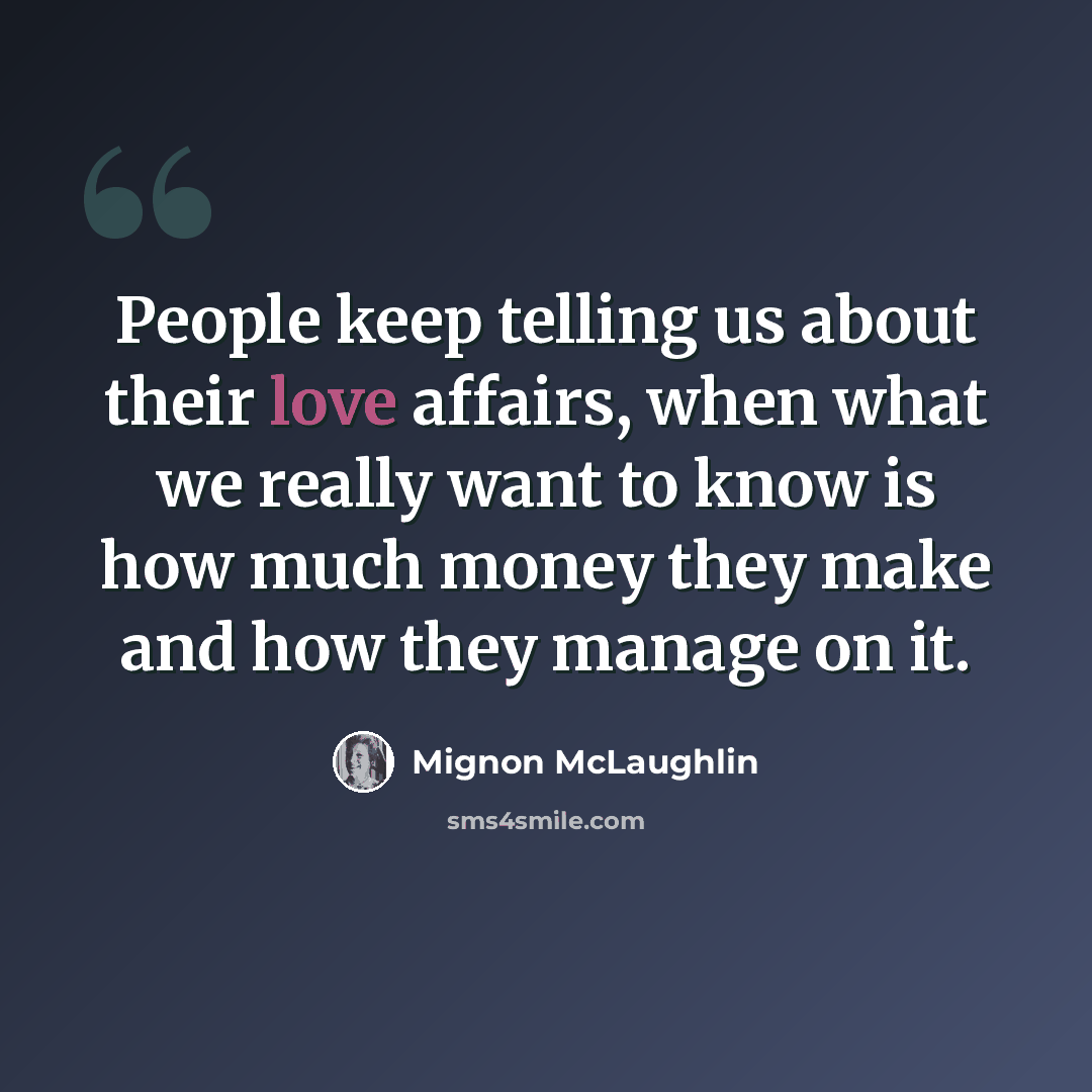 “People keep telling us about their love affairs, when what we really want to know is how much money they make and how they manage on it.” quote by Mignon McLaughlin