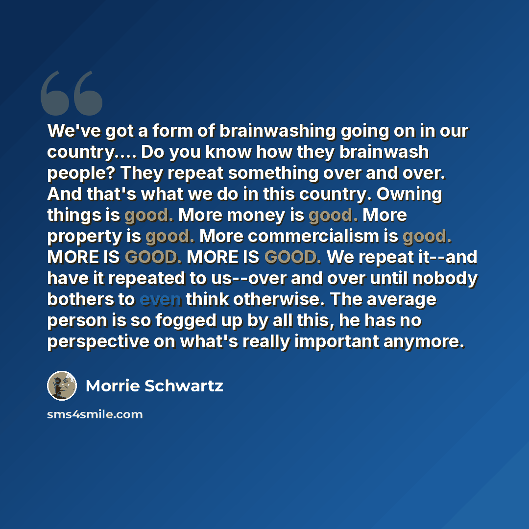 “We've got a form of brainwashing going on in our country…. Do you know how they brainwash people? They repeat something over and over. And that's what we do in this country. Owning things is good. More money is good. More property is good. More commercialism is good. MORE IS GOOD. MORE IS GOOD. We…” quote by Morrie Schwartz