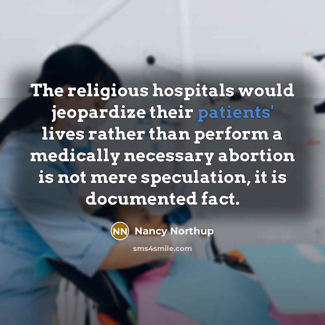 “The religious hospitals would jeopardize their patients' lives rather than perform a medically necessary abortion is not mere speculation, it is documented fact.” quote by Nancy Northup