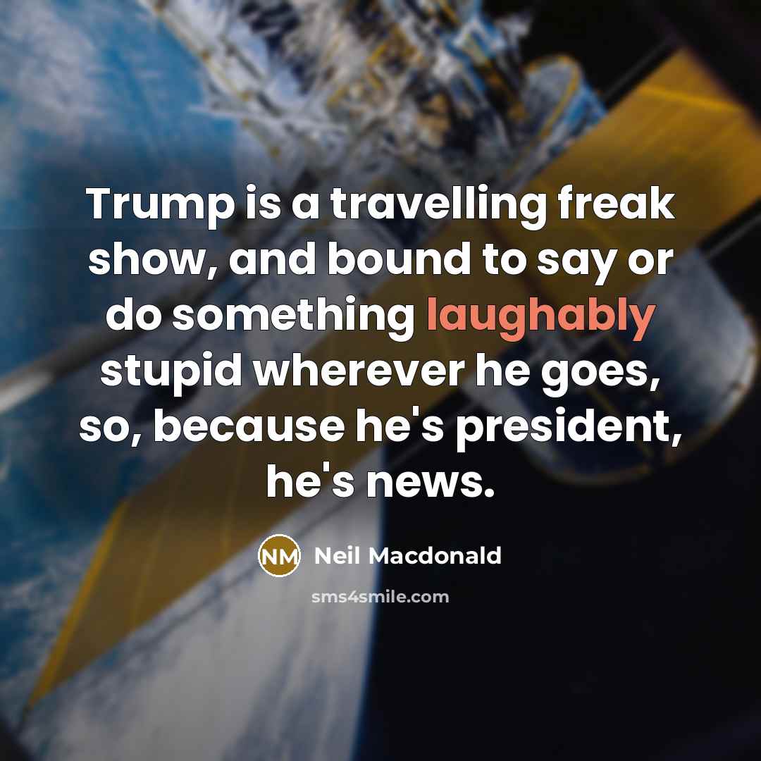 “Trump is a travelling freak show, and bound to say or do something laughably stupid wherever he goes, so, because he's president, he's news.” quote by Neil Macdonald