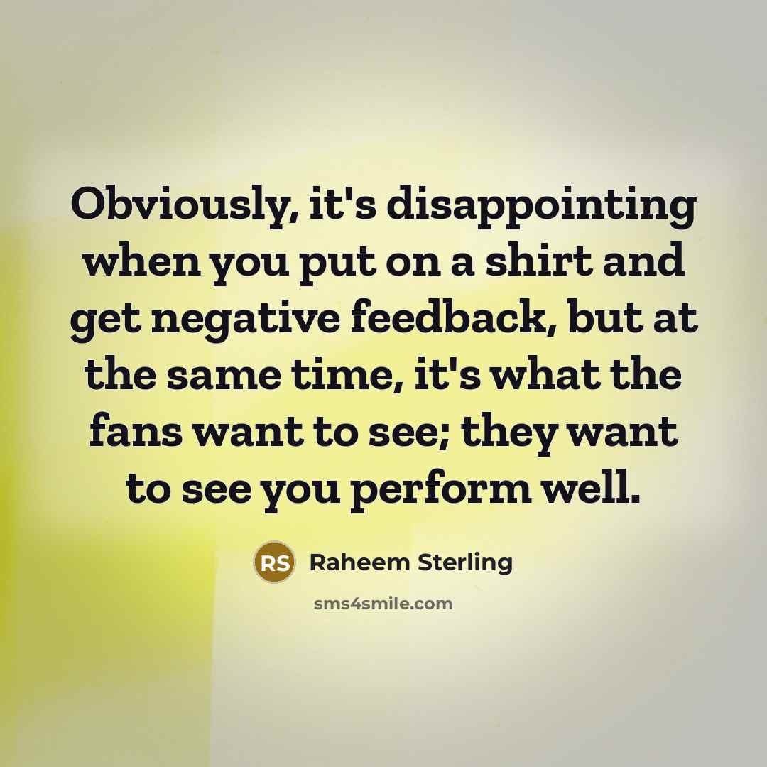 “Obviously, it's disappointing when you put on a shirt and get negative feedback, but at the same time, it's what the fans want to see; they want to see you perform well.” quote by Raheem Sterling