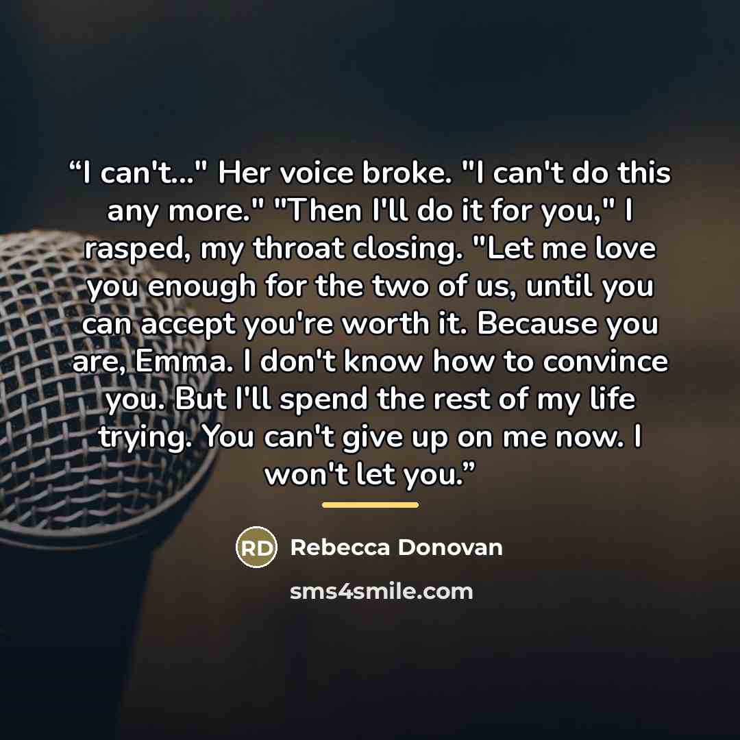 “I can't..." Her voice broke. "I can't do this any more." "Then I'll do it for you," I rasped, my throat closing. "Let me love you enough for the two of us, until you can accept you're worth it. Because you are, Emma. I don't know how to convince you. But I'll spend the rest of my life trying. You…” quote by Rebecca Donovan