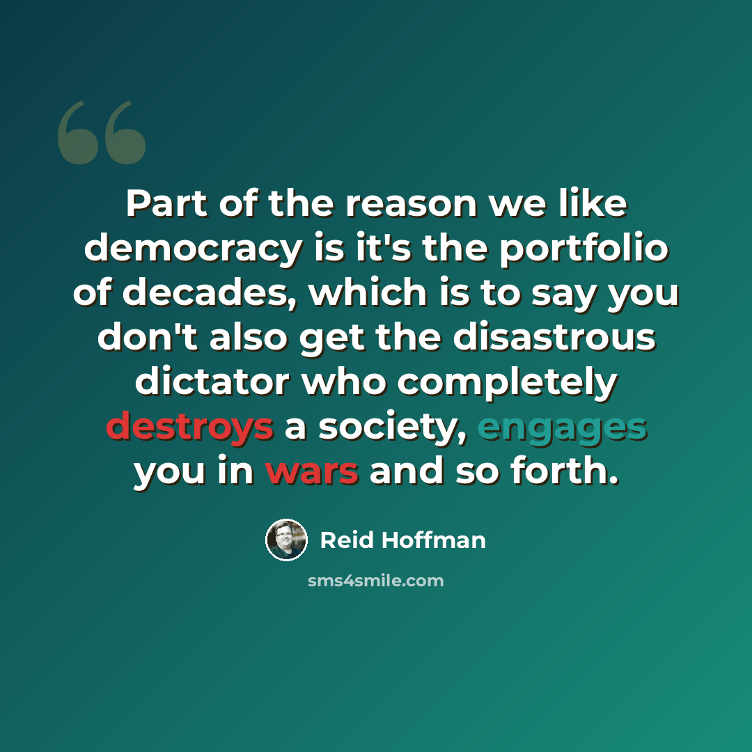 “Part of the reason we like democracy is it's the portfolio of decades, which is to say you don't also get the disastrous dictator who completely destroys a society, engages you in wars and so forth.” quote by Reid Hoffman