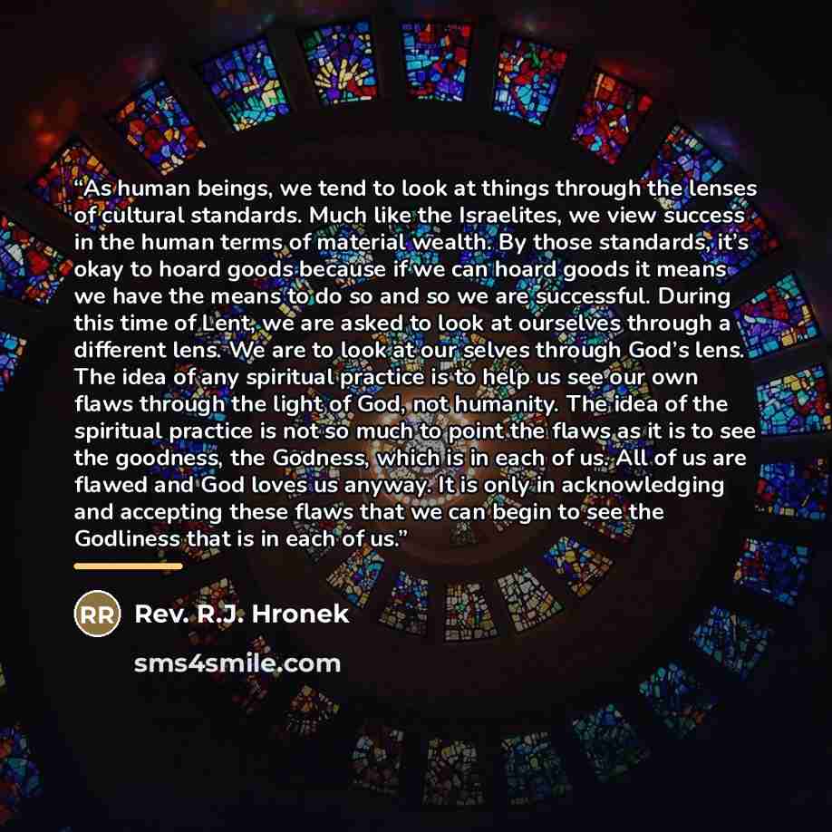 “As human beings, we tend to look at things through the lenses of cultural standards. Much like the Israelites, we view success in the human terms of material wealth. By those standards, it’s okay to hoard goods because if we can hoard goods it means we have the means to do so and so we are…” quote by Anonymous