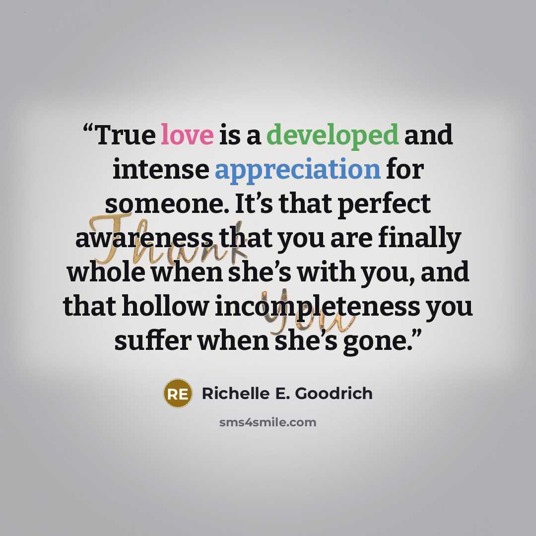 “True love is a developed and intense appreciation for someone. It’s that perfect awareness that you are finally whole when she’s with you, and that hollow incompleteness you suffer when she’s gone.” quote by Richelle E. Goodrich