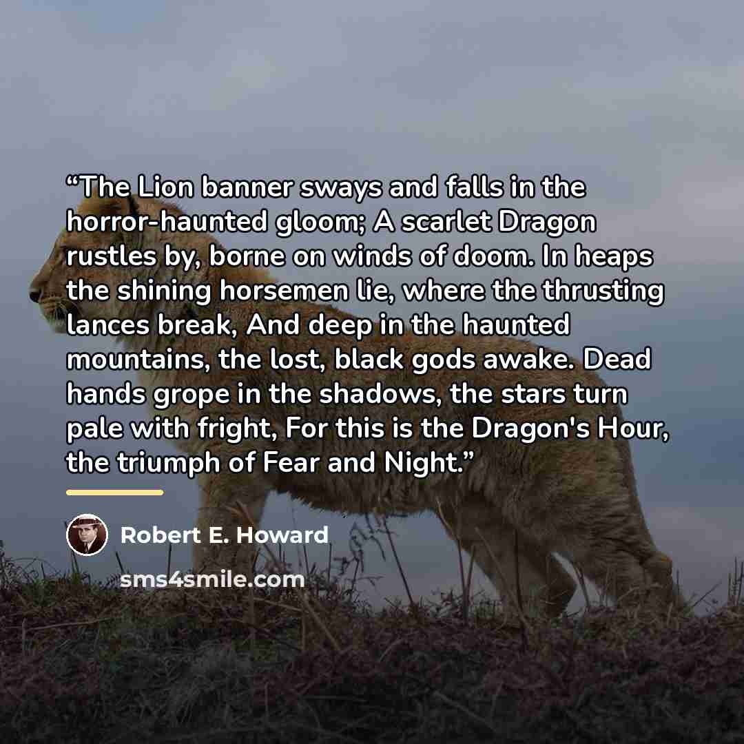 “The Lion banner sways and falls in the horror-haunted gloom; A scarlet Dragon rustles by, borne on winds of doom. In heaps the shining horsemen lie, where the thrusting lances break, And deep in the haunted mountains, the lost, black gods awake. Dead hands grope in the shadows, the stars turn pale…” quote by Robert E. Howard