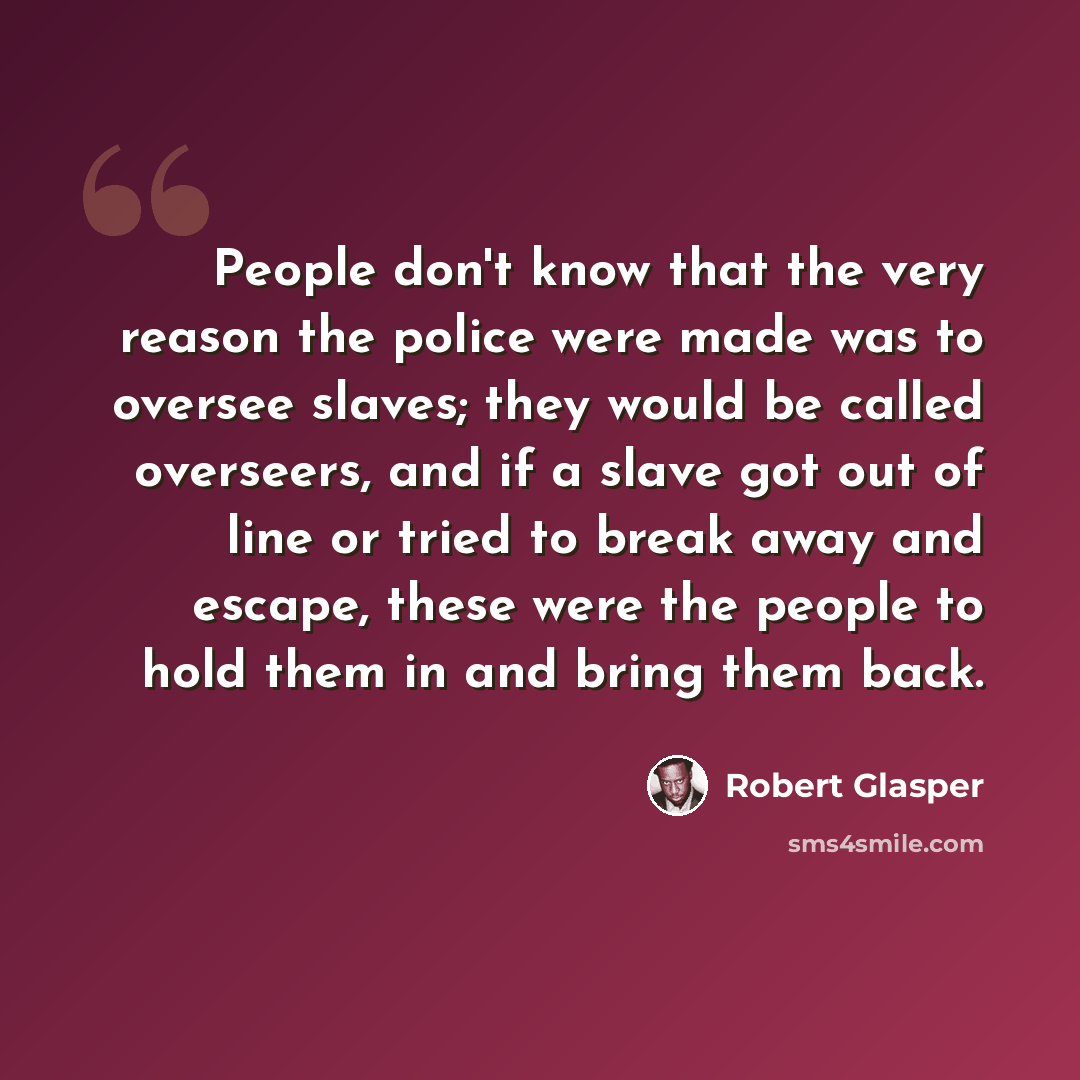 “People don't know that the very reason the police were made was to oversee slaves; they would be called overseers, and if a slave got out of line or tried to break away and escape, these were the people to hold them in and bring them back.” quote by Robert Glasper