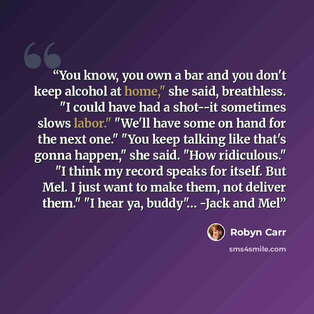 “You know, you own a bar and you don't keep alcohol at home," she said, breathless. "I could have had a shot--it sometimes slows labor." "We'll have some on hand for the next one." "You keep talking like that's gonna happen," she said. "How ridiculous." "I think my record speaks for itself. But…” quote by Robyn Carr