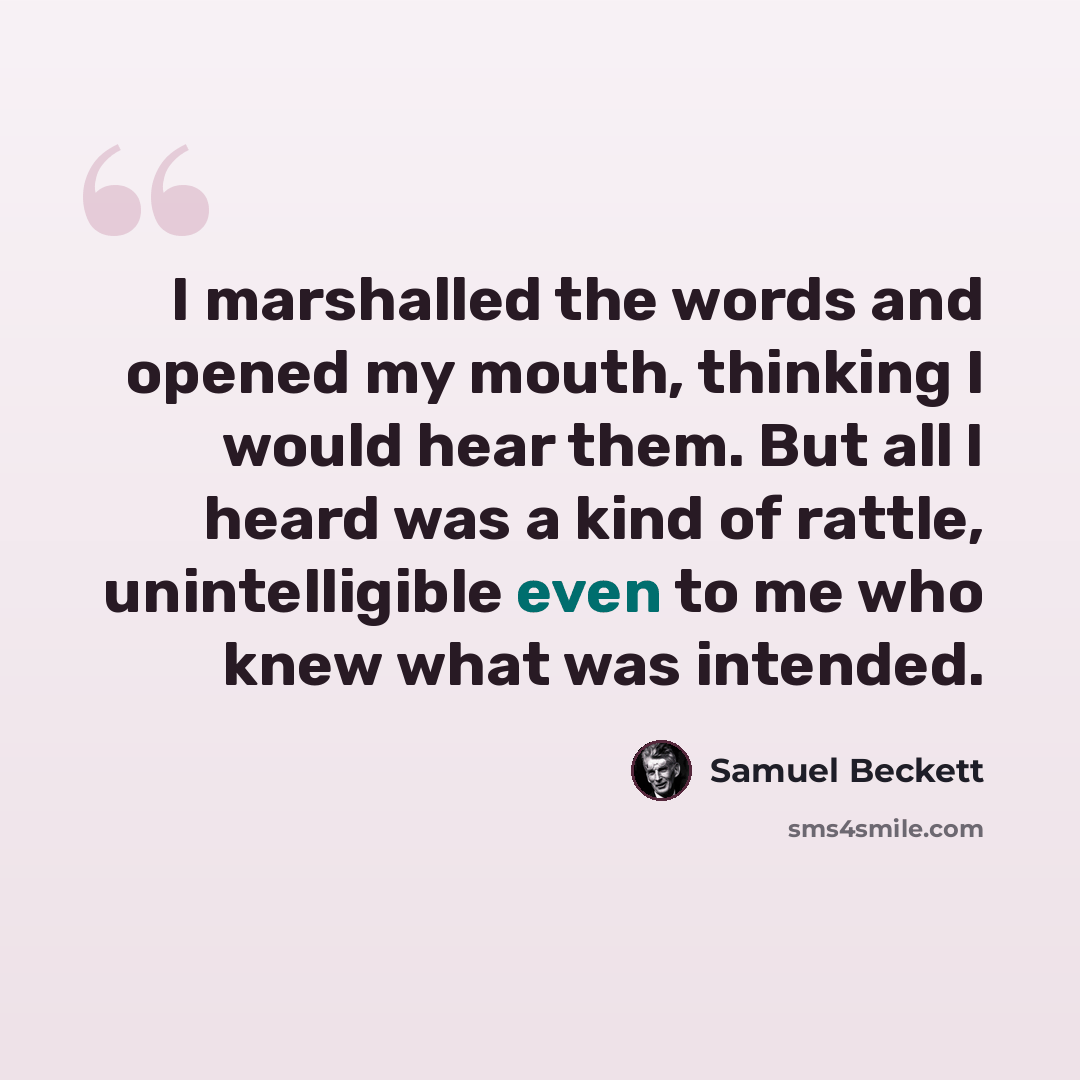 “I marshalled the words and opened my mouth, thinking I would hear them. But all I heard was a kind of rattle, unintelligible even to me who knew what was intended.” quote by Samuel Beckett