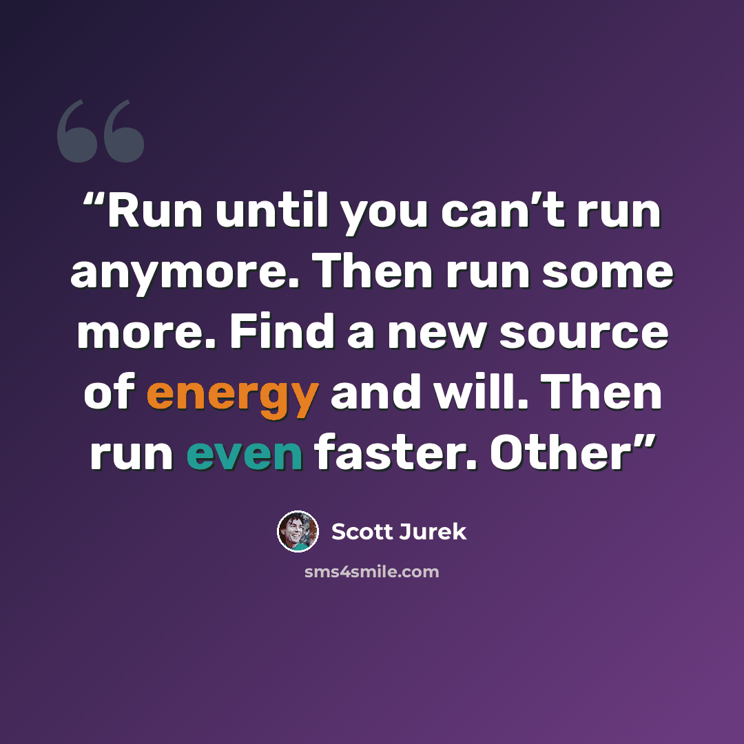 “Run until you can’t run anymore. Then run some more. Find a new source of energy and will. Then run even faster. Other” quote by Scott Jurek