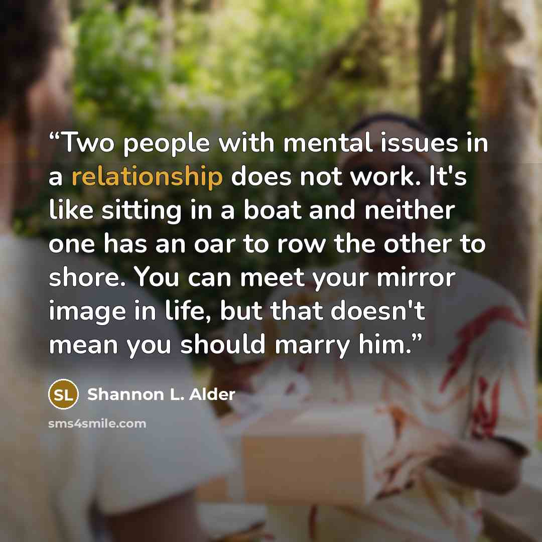 “Two people with mental issues in a relationship does not work. It's like sitting in a boat and neither one has an oar to row the other to shore. You can meet your mirror image in life, but that doesn't mean you should marry him.” quote by Shannon L. Alder
