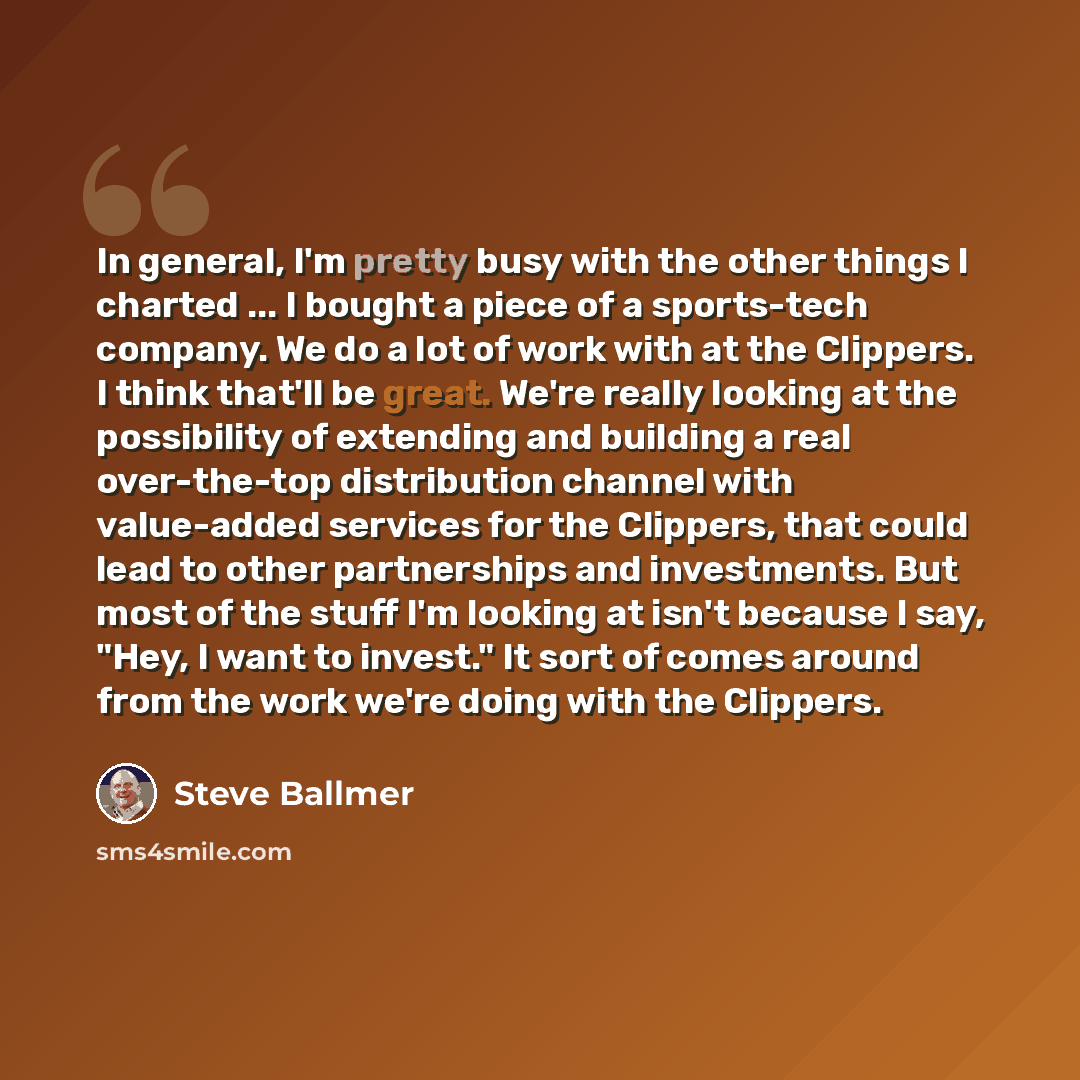 “In general, I'm pretty busy with the other things I charted ... I bought a piece of a sports-tech company. We do a lot of work with at the Clippers. I think that'll be great. We're really looking at the possibility of extending and building a real over-the-top distribution channel with value-added…” quote by Steve Ballmer